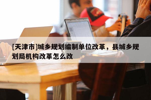 [天津市]城乡规划编制单位改革，县城乡规划局机构改革怎么改