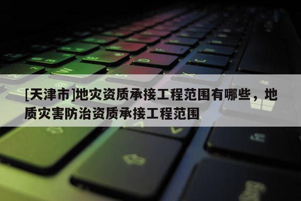 [天津市]地灾资质承接工程范围有哪些，地质灾害防治资质承接工程范围