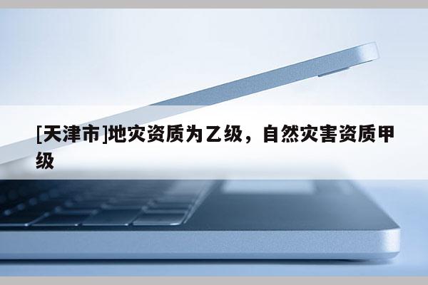 [天津市]地灾资质为乙级，自然灾害资质甲级