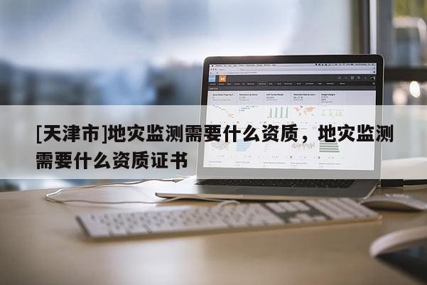 [天津市]地灾监测需要什么资质，地灾监测需要什么资质证书