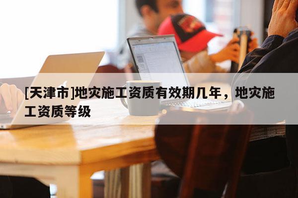 [天津市]地灾施工资质有效期几年，地灾施工资质等级