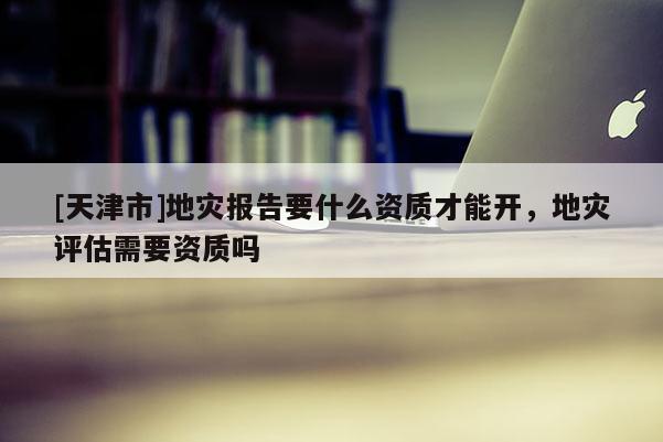 [天津市]地灾报告要什么资质才能开，地灾评估需要资质吗