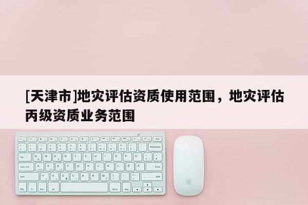 [天津市]地灾评估资质使用范围，地灾评估丙级资质业务范围