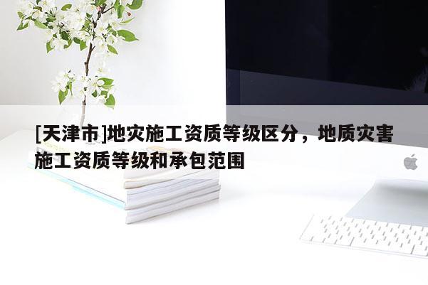 [天津市]地灾施工资质等级区分，地质灾害施工资质等级和承包范围