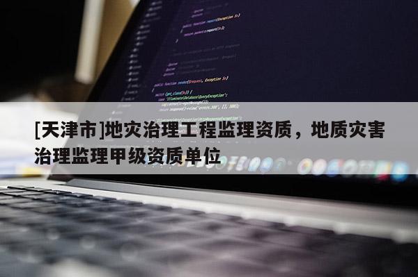 [天津市]地灾治理工程监理资质，地质灾害治理监理甲级资质单位