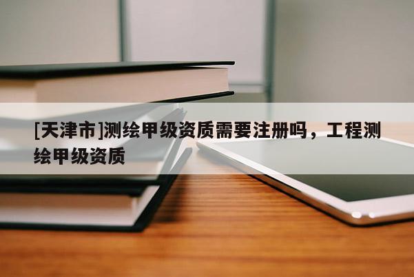 [天津市]测绘甲级资质需要注册吗，工程测绘甲级资质