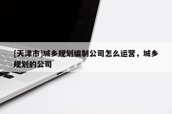 [天津市]城乡规划编制公司怎么运营，城乡规划的公司