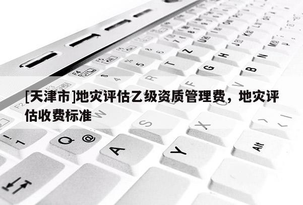 [天津市]地灾评估乙级资质管理费，地灾评估收费标准