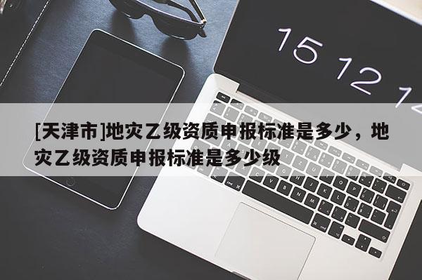 [天津市]地灾乙级资质申报标准是多少，地灾乙级资质申报标准是多少级