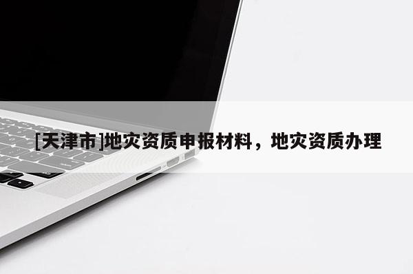 [天津市]地灾资质申报材料，地灾资质办理