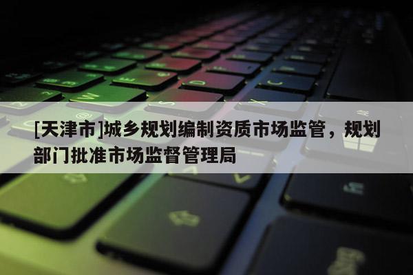 [天津市]城乡规划编制资质市场监管，规划部门批准市场监督管理局