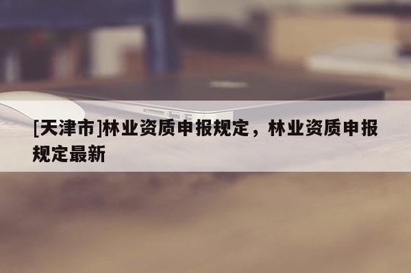 [天津市]林业资质申报规定，林业资质申报规定最新