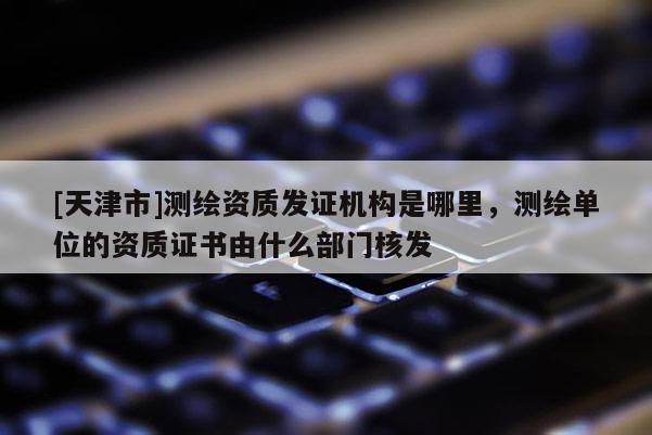 [天津市]测绘资质发证机构是哪里，测绘单位的资质证书由什么部门核发