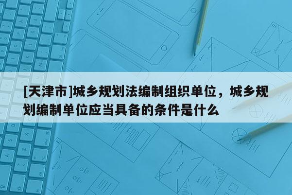 [天津市]城乡规划法编制组织单位，城乡规划编制单位应当具备的条件是什么