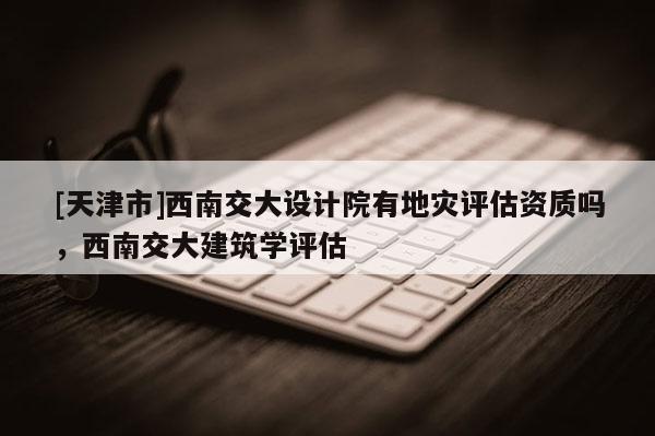 [天津市]西南交大设计院有地灾评估资质吗，西南交大建筑学评估