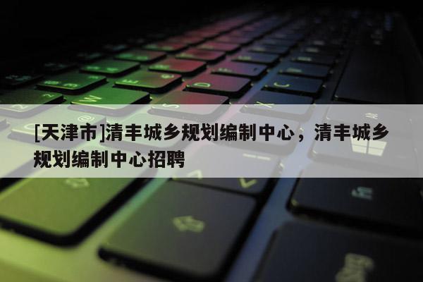 [天津市]清丰城乡规划编制中心，清丰城乡规划编制中心招聘