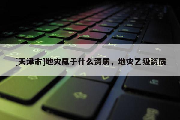 [天津市]地灾属于什么资质，地灾乙级资质