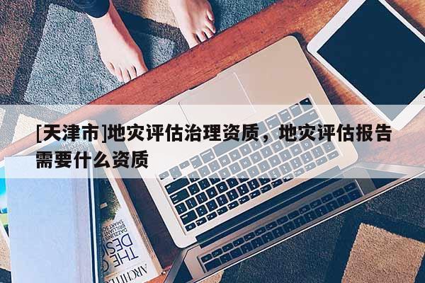 [天津市]地灾评估治理资质，地灾评估报告需要什么资质
