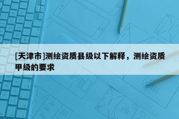 [天津市]测绘资质县级以下解释，测绘资质甲级的要求