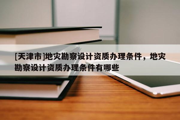 [天津市]地灾勘察设计资质办理条件，地灾勘察设计资质办理条件有哪些