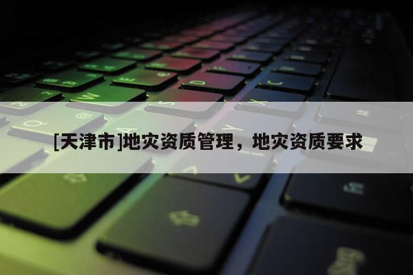 [天津市]地灾资质管理，地灾资质要求
