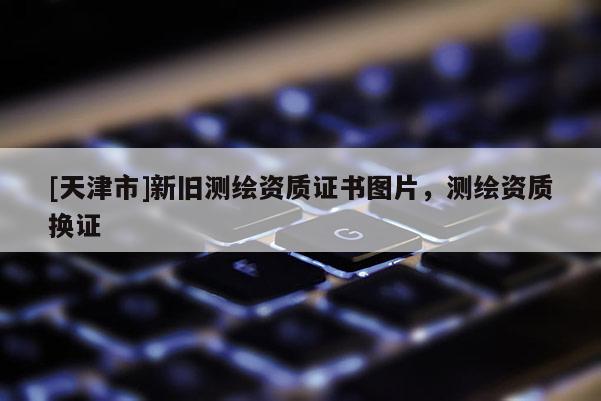 [天津市]新旧测绘资质证书图片，测绘资质换证