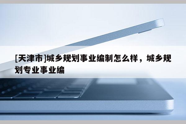 [天津市]城乡规划事业编制怎么样，城乡规划专业事业编