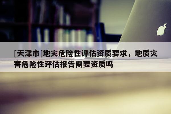 [天津市]地灾危险性评估资质要求，地质灾害危险性评估报告需要资质吗