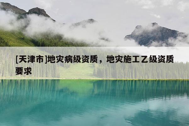 [天津市]地灾病级资质，地灾施工乙级资质要求