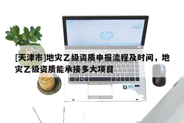 [天津市]地灾乙级资质申报流程及时间，地灾乙级资质能承接多大项目