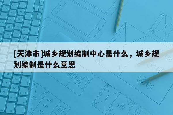 [天津市]城乡规划编制中心是什么，城乡规划编制是什么意思