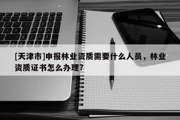 [天津市]申报林业资质需要什么人员，林业资质证书怎么办理?