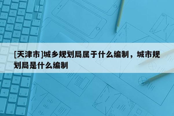 [天津市]城乡规划局属于什么编制，城市规划局是什么编制