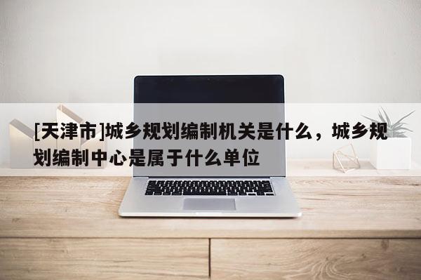 [天津市]城乡规划编制机关是什么，城乡规划编制中心是属于什么单位