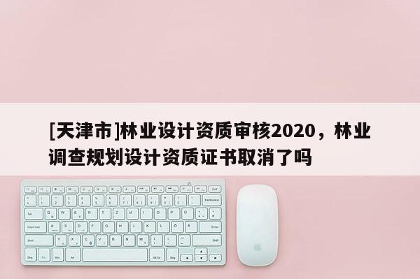 [天津市]林业设计资质审核2020，林业调查规划设计资质证书取消了吗
