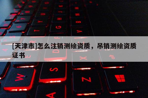 [天津市]怎么注销测绘资质，吊销测绘资质证书