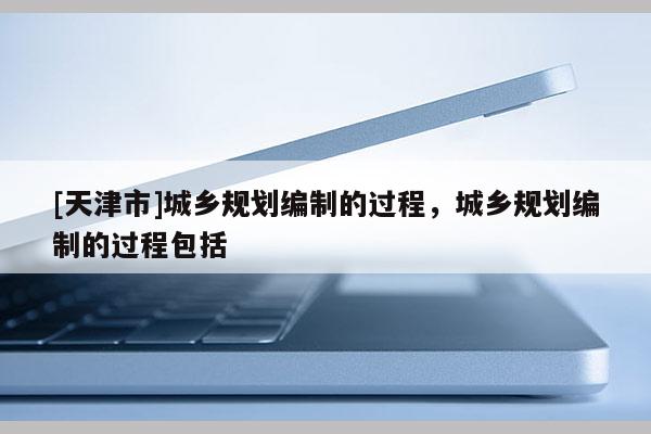 [天津市]城乡规划编制的过程，城乡规划编制的过程包括