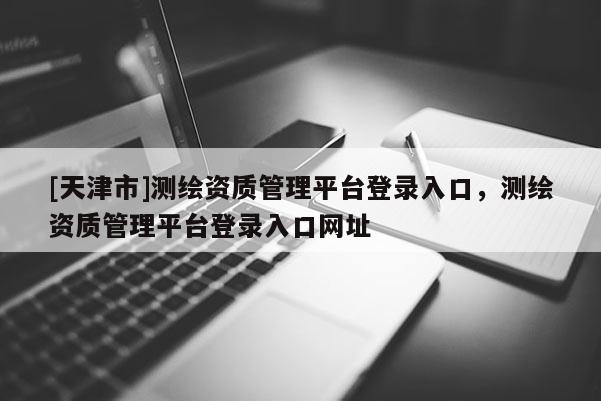 [天津市]测绘资质管理平台登录入口，测绘资质管理平台登录入口网址