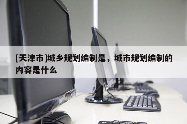[天津市]城乡规划编制是，城市规划编制的内容是什么