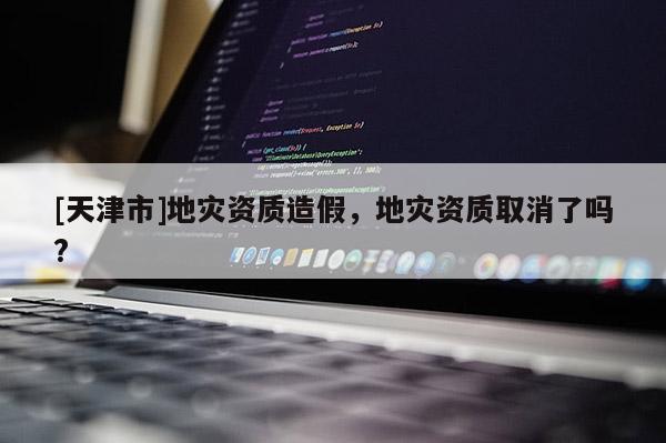 [天津市]地灾资质造假，地灾资质取消了吗?