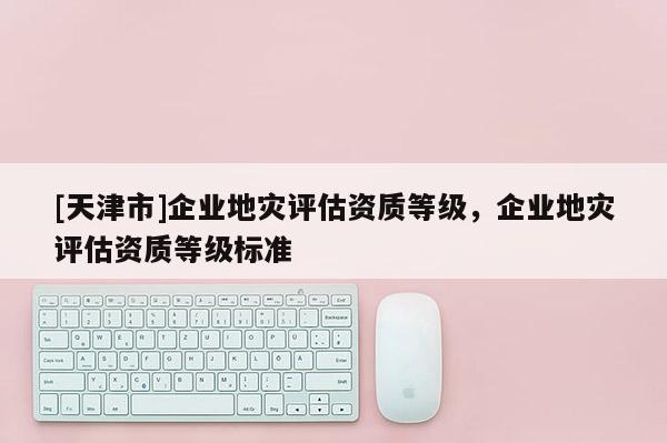 [天津市]企业地灾评估资质等级，企业地灾评估资质等级标准
