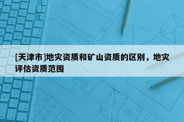 [天津市]地灾资质和矿山资质的区别，地灾评估资质范围