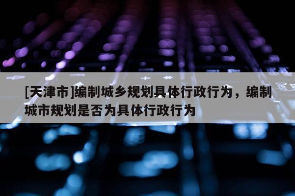 [天津市]编制城乡规划具体行政行为，编制城市规划是否为具体行政行为