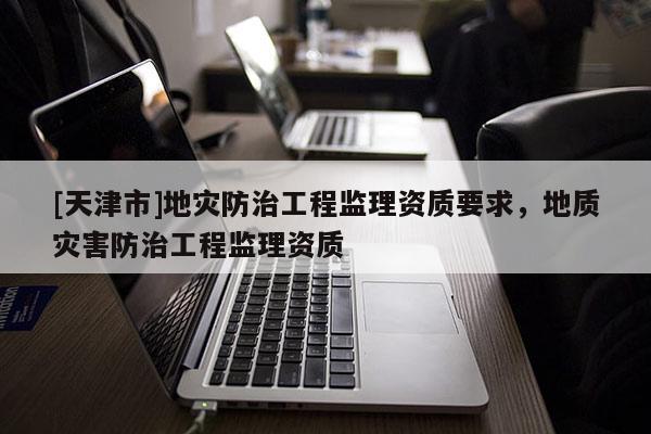 [天津市]地灾防治工程监理资质要求，地质灾害防治工程监理资质