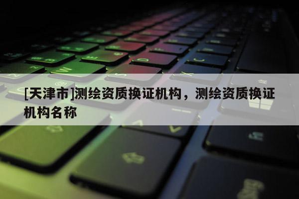 [天津市]测绘资质换证机构，测绘资质换证机构名称