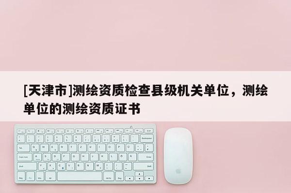 [天津市]测绘资质检查县级机关单位，测绘单位的测绘资质证书