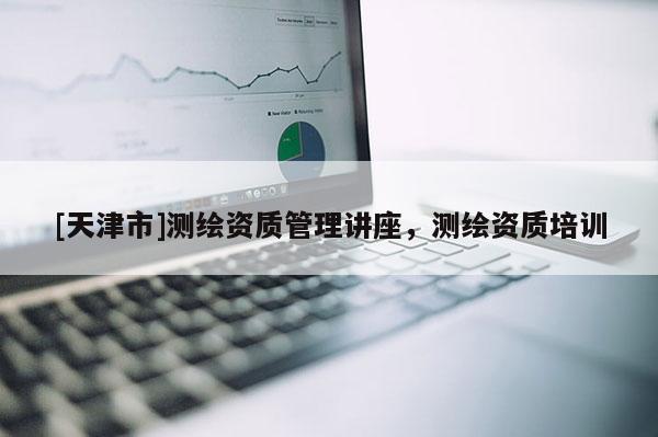 [天津市]测绘资质管理讲座，测绘资质培训