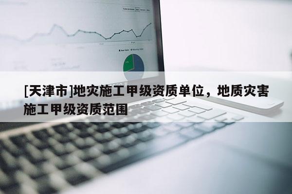[天津市]地灾施工甲级资质单位，地质灾害施工甲级资质范围