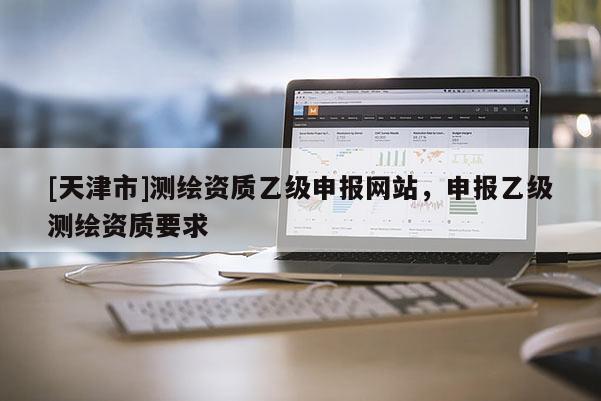 [天津市]测绘资质乙级申报网站，申报乙级测绘资质要求
