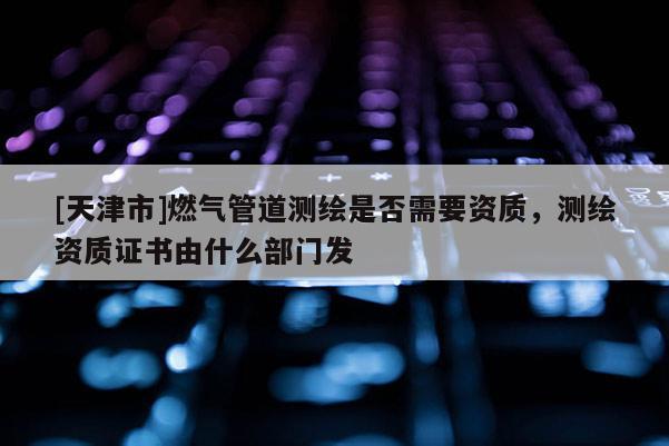 [天津市]燃气管道测绘是否需要资质，测绘资质证书由什么部门发